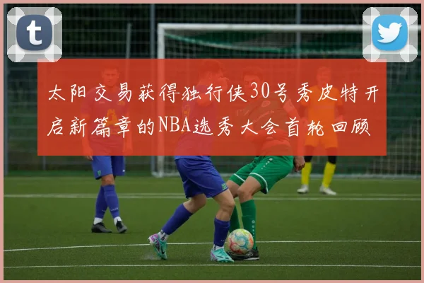 太阳交易获得独行侠30号秀皮特开启新篇章的NBA选秀大会首轮回顾