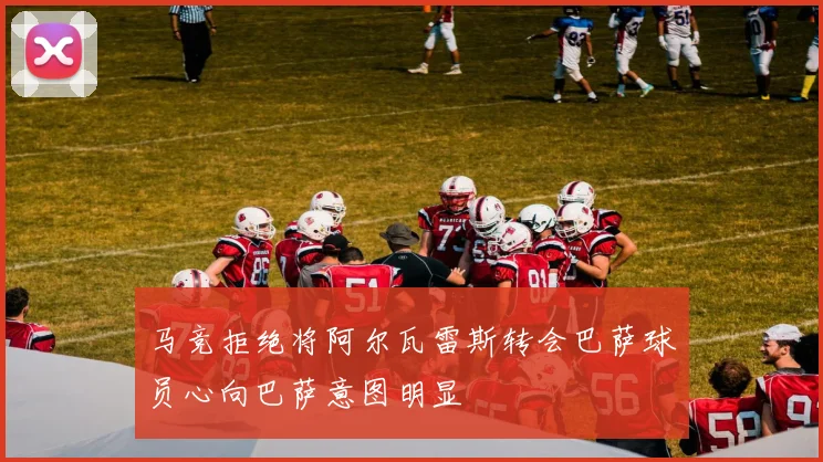 马竞拒绝将阿尔瓦雷斯转会巴萨球员心向巴萨意图明显