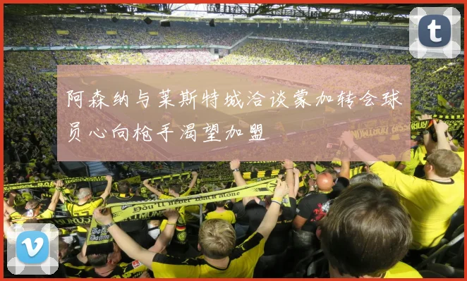 阿森纳与莱斯特城洽谈蒙加转会球员心向枪手渴望加盟