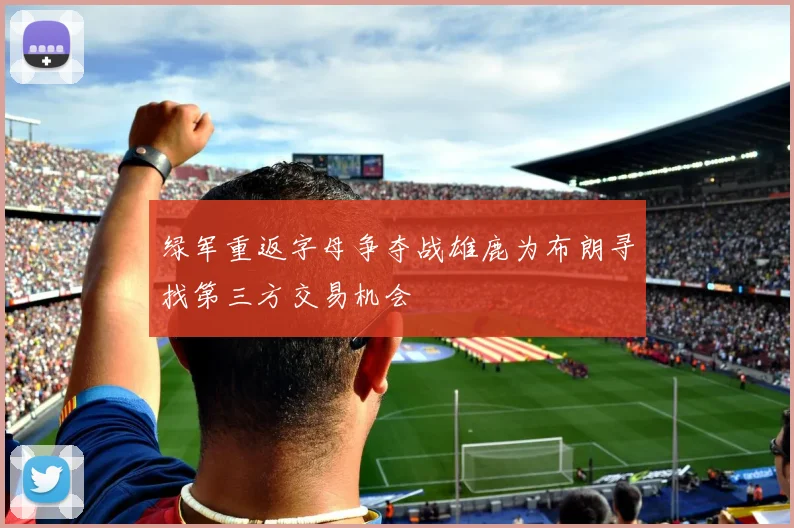 绿军重返字母争夺战雄鹿为布朗寻找第三方交易机会