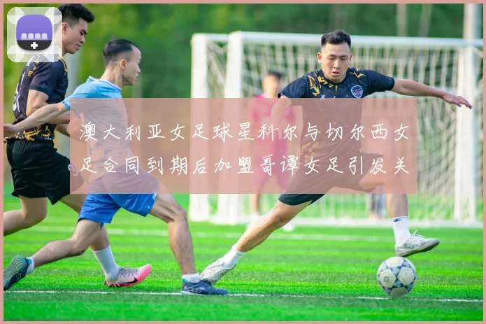 澳大利亚女足球星科尔与切尔西女足合同到期后加盟哥谭女足引发关注