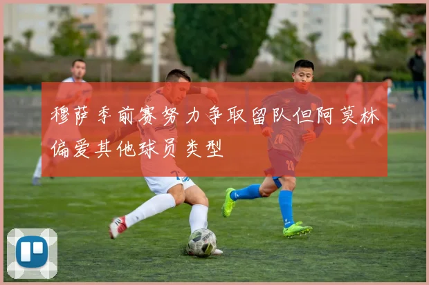 穆萨季前赛努力争取留队但阿莫林偏爱其他球员类型