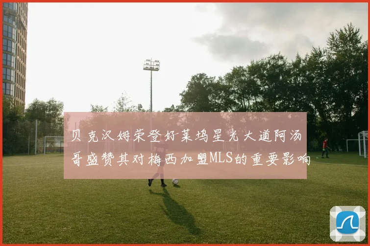 贝克汉姆荣登好莱坞星光大道阿汤哥盛赞其对梅西加盟MLS的重要影响