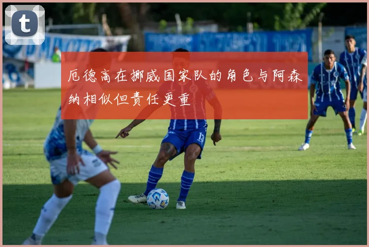 厄德高在挪威国家队的角色与阿森纳相似但责任更重