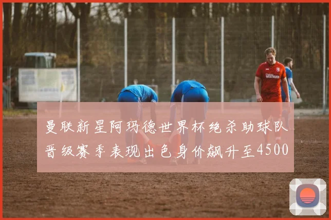 曼联新星阿玛德世界杯绝杀助球队晋级赛季表现出色身价飙升至4500万欧