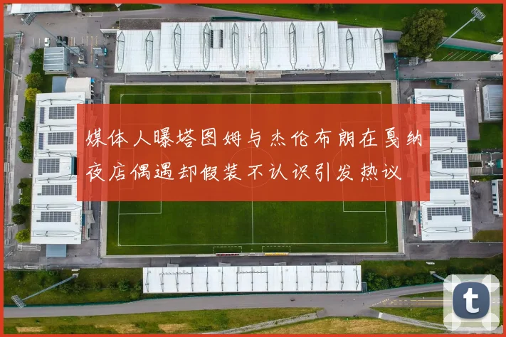 媒体人曝塔图姆与杰伦布朗在戛纳夜店偶遇却假装不认识引发热议