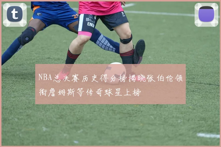 NBA总决赛历史得分榜揭晓张伯伦领衔詹姆斯等传奇球星上榜