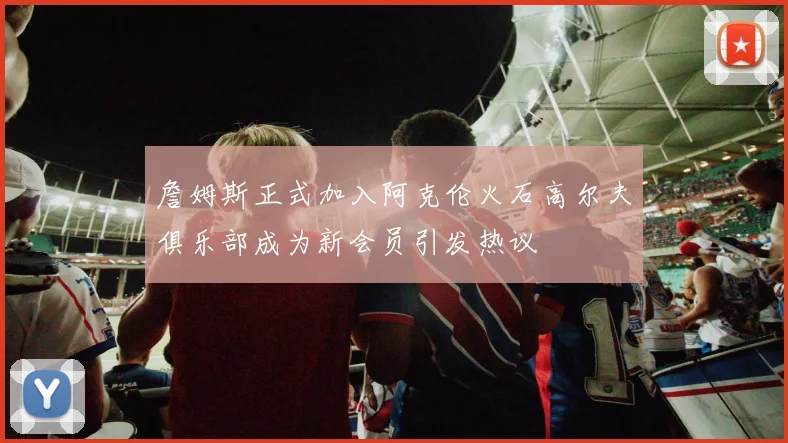 詹姆斯正式加入阿克伦火石高尔夫俱乐部成为新会员引发热议