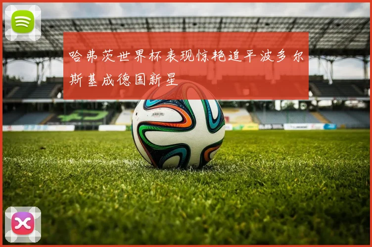 哈弗茨世界杯表现惊艳追平波多尔斯基成德国新星